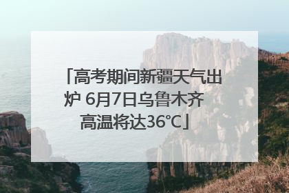 高考期间新疆天气出炉 6月7日乌鲁木齐高温将达36℃