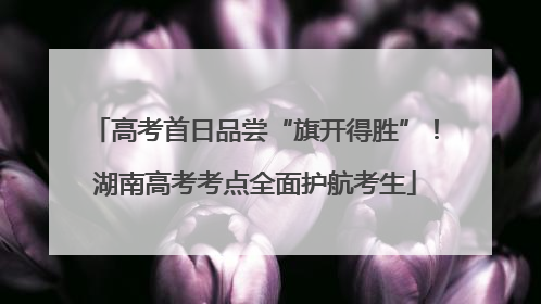 高考首日品尝“旗开得胜”！湖南高考考点全面护航考生
