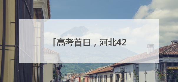 高考首日，河北420个考点平稳顺利