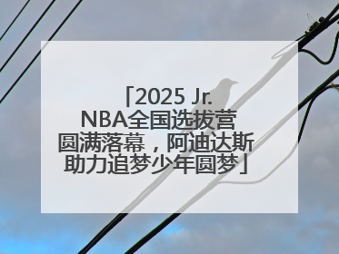2025 Jr. NBA全国选拔营圆满落幕，阿迪达斯助力追梦少年圆梦