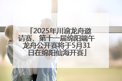 2025年川渝龙舟邀请赛、第十一届绵阳端午龙舟公开赛将于5月31日在绵阳仙海开赛