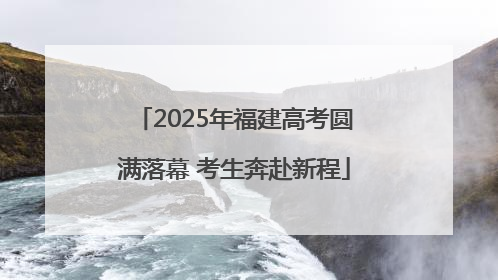 2025年福建高考圆满落幕 考生奔赴新程