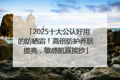 2025十大公认好用的防晒霜！高倍防护养肤提亮，敏感肌直接抄