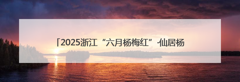 2025浙江“六月杨梅红”·仙居杨梅季系列活动开启 六月杨梅正当红