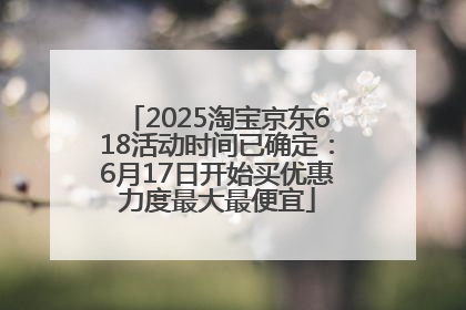 2025淘宝京东618活动时间已确定：6月17日开始买优惠力度最大最便宜