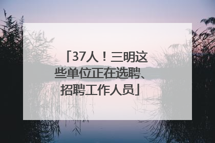 37人！三明这些单位正在选聘、招聘工作人员