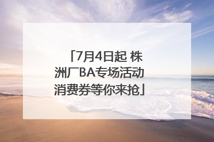 7月4日起 株洲厂BA专场活动消费券等你来抢
