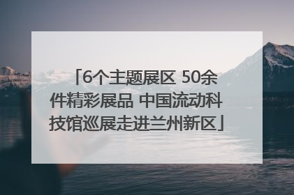 6个主题展区 50余件精彩展品 中国流动科技馆巡展走进兰州新区