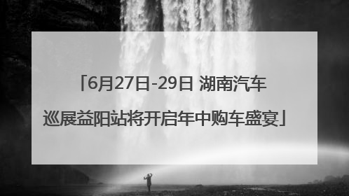 6月27日-29日 湖南汽车巡展益阳站将开启年中购车盛宴