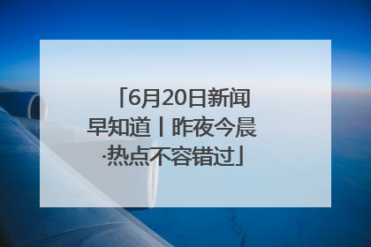 6月20日新闻早知道丨昨夜今晨·热点不容错过