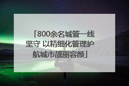 800余名城管一线坚守 以精细化管理护航城市靓丽容颜