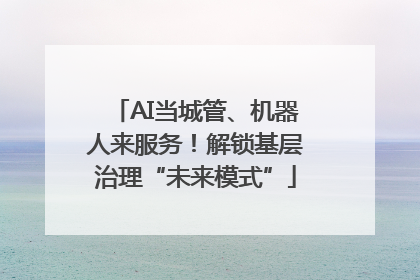 AI当城管、机器人来服务！解锁基层治理“未来模式”